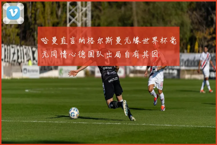哈曼直言纳格尔斯曼无缘世界杯毫无同情心德国队出局自有其因