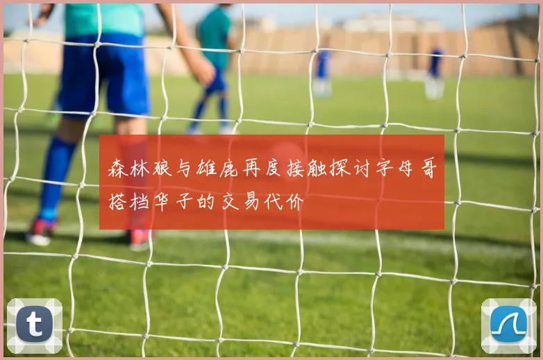 森林狼与雄鹿再度接触探讨字母哥搭档华子的交易代价