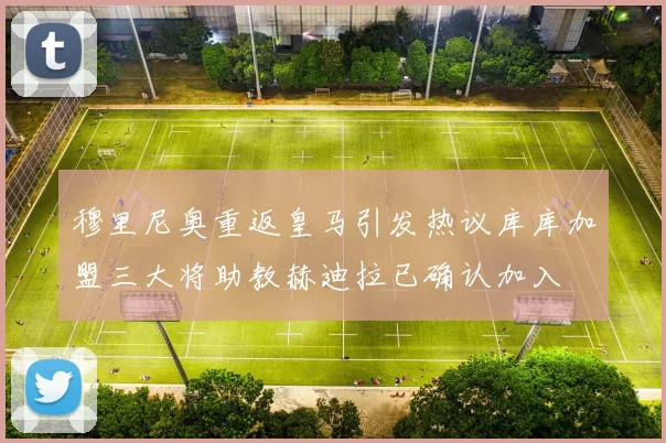 穆里尼奥重返皇马引发热议库库加盟三大将助教赫迪拉已确认加入