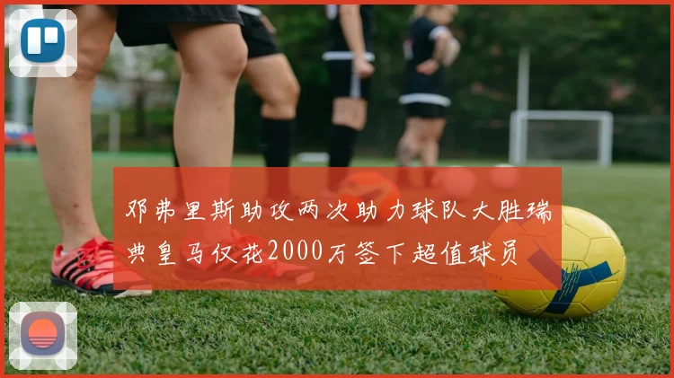 邓弗里斯助攻两次助力球队大胜瑞典皇马仅花2000万签下超值球员