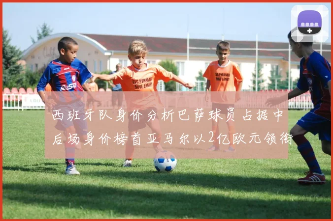 西班牙队身价分析巴萨球员占据中后场身价榜首亚马尔以2亿欧元领衔