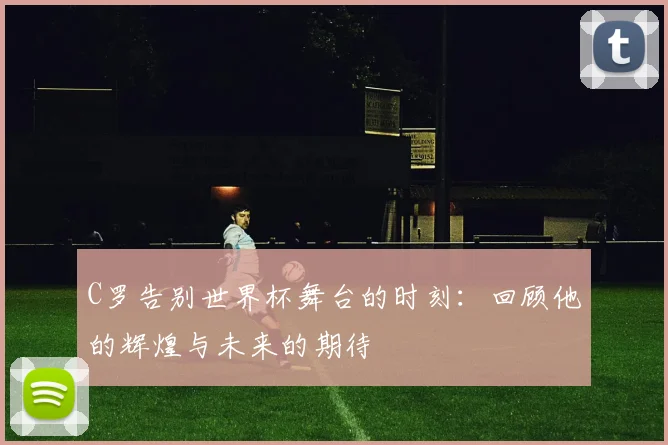 C罗告别世界杯舞台的时刻：回顾他的辉煌与未来的期待