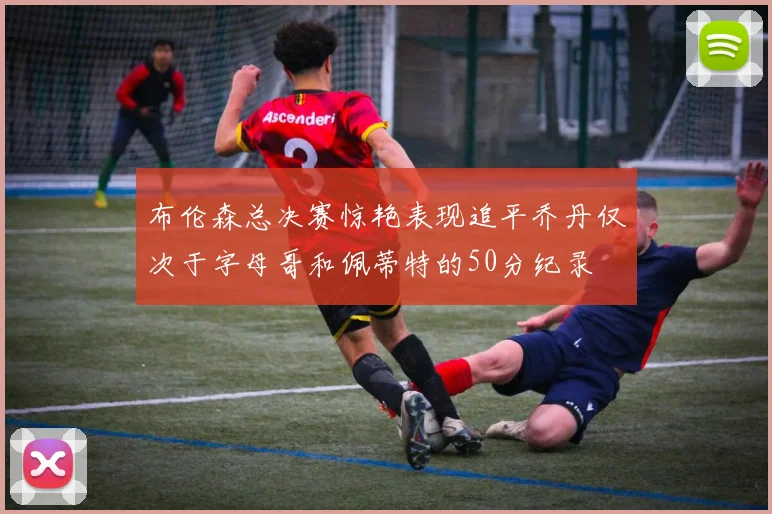 布伦森总决赛惊艳表现追平乔丹仅次于字母哥和佩蒂特的50分纪录