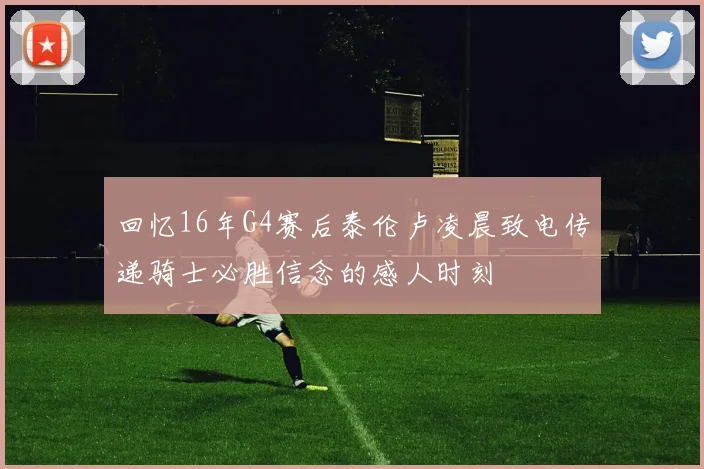 回忆16年G4赛后泰伦卢凌晨致电传递骑士必胜信念的感人时刻