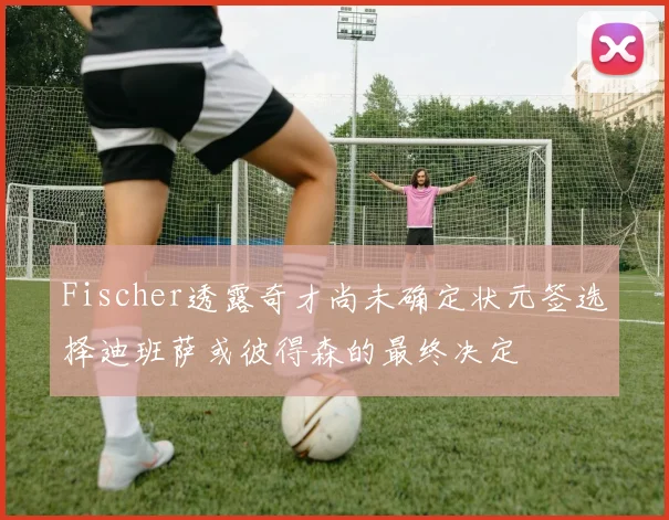 Fischer透露奇才尚未确定状元签选择迪班萨或彼得森的最终决定