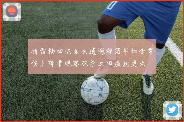 特雷杨回忆东决遗憾称若早知会带伤上阵常规赛双杀太阳成就更大