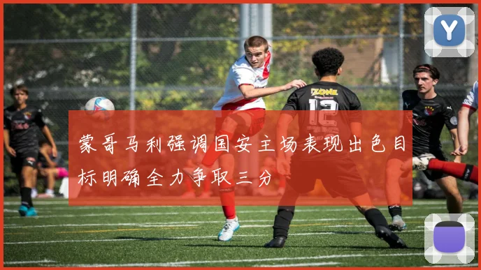 蒙哥马利强调国安主场表现出色目标明确全力争取三分