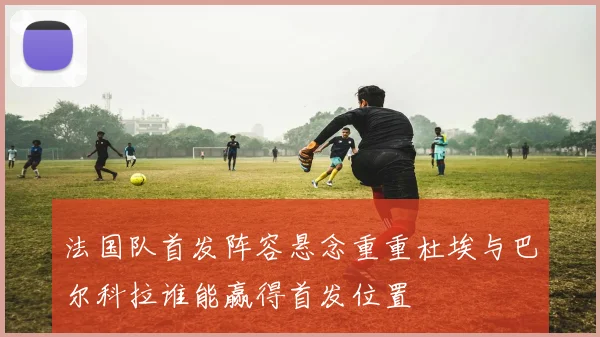 法国队首发阵容悬念重重杜埃与巴尔科拉谁能赢得首发位置