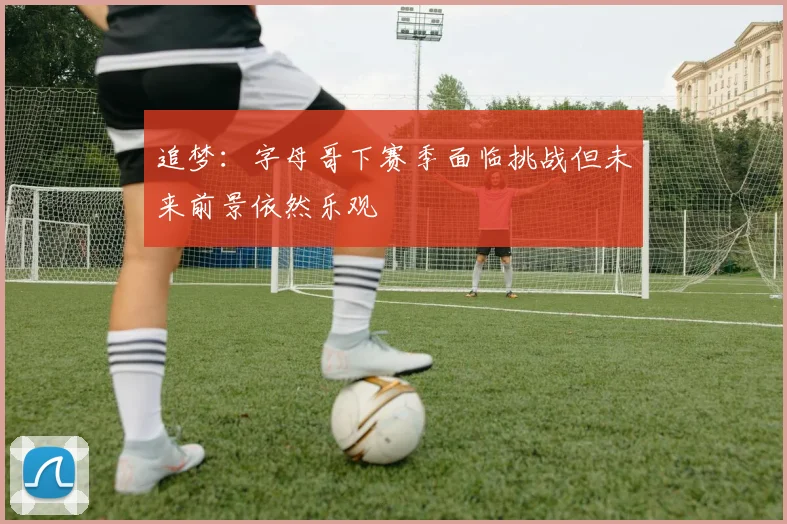 追梦：字母哥下赛季面临挑战但未来前景依然乐观