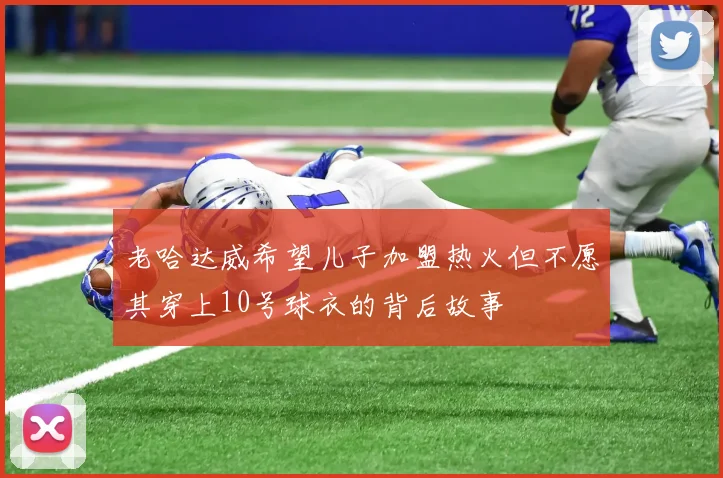 老哈达威希望儿子加盟热火但不愿其穿上10号球衣的背后故事