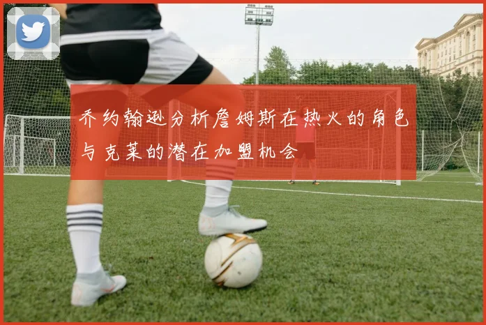 乔约翰逊分析詹姆斯在热火的角色与克莱的潜在加盟机会