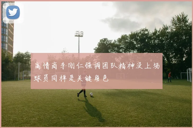 高情商李刚仁强调团队精神没上场球员同样是关键角色