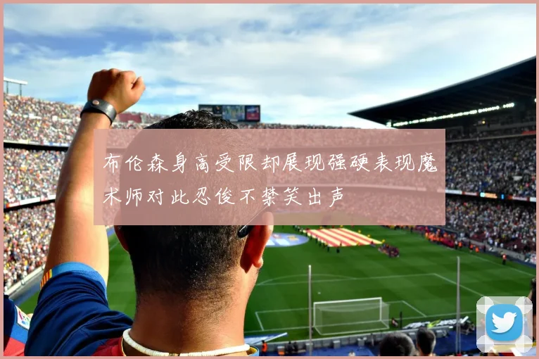 布伦森身高受限却展现强硬表现魔术师对此忍俊不禁笑出声