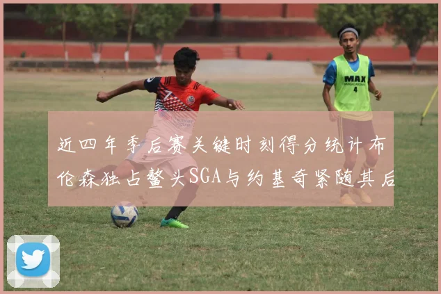 近四年季后赛关键时刻得分统计布伦森独占鳌头SGA与约基奇紧随其后
