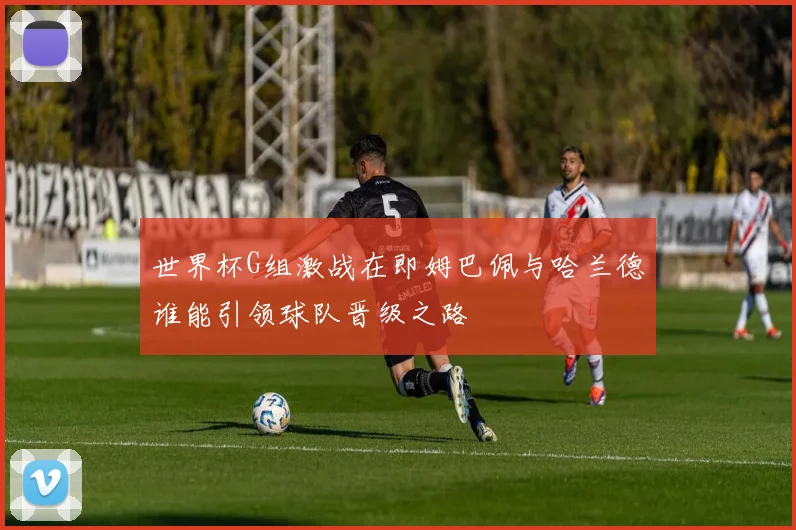 世界杯G组激战在即姆巴佩与哈兰德谁能引领球队晋级之路