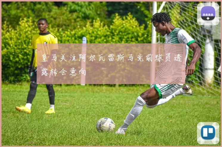 皇马关注阿尔瓦雷斯马竞前球员透露转会意向