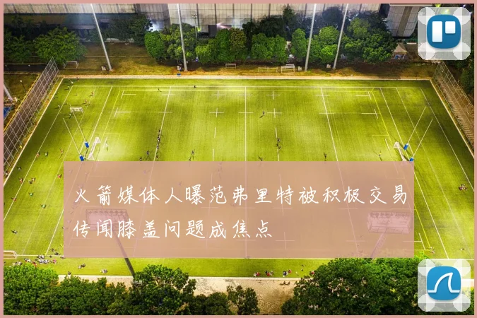 火箭媒体人曝范弗里特被积极交易传闻膝盖问题成焦点