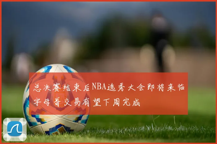 总决赛结束后NBA选秀大会即将来临字母哥交易有望下周完成